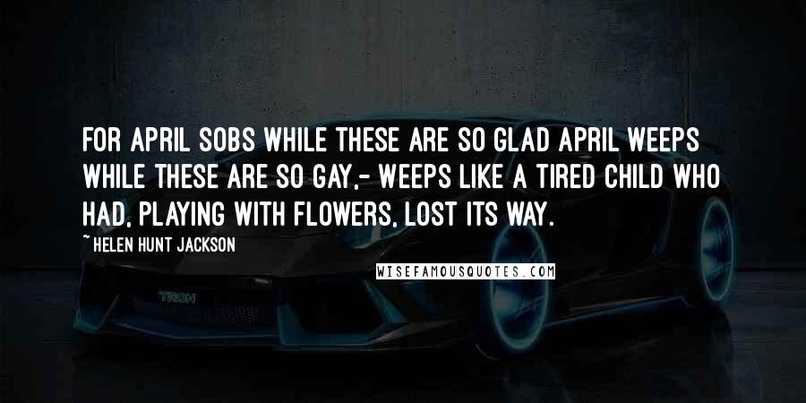 Helen Hunt Jackson Quotes: For April sobs while these are so glad April weeps while these are so gay,- Weeps like a tired child who had, Playing with flowers, lost its way.