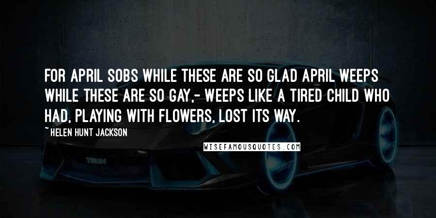 Helen Hunt Jackson Quotes: For April sobs while these are so glad April weeps while these are so gay,- Weeps like a tired child who had, Playing with flowers, lost its way.