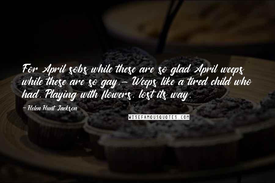 Helen Hunt Jackson Quotes: For April sobs while these are so glad April weeps while these are so gay,- Weeps like a tired child who had, Playing with flowers, lost its way.