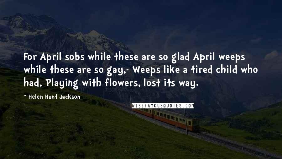 Helen Hunt Jackson Quotes: For April sobs while these are so glad April weeps while these are so gay,- Weeps like a tired child who had, Playing with flowers, lost its way.