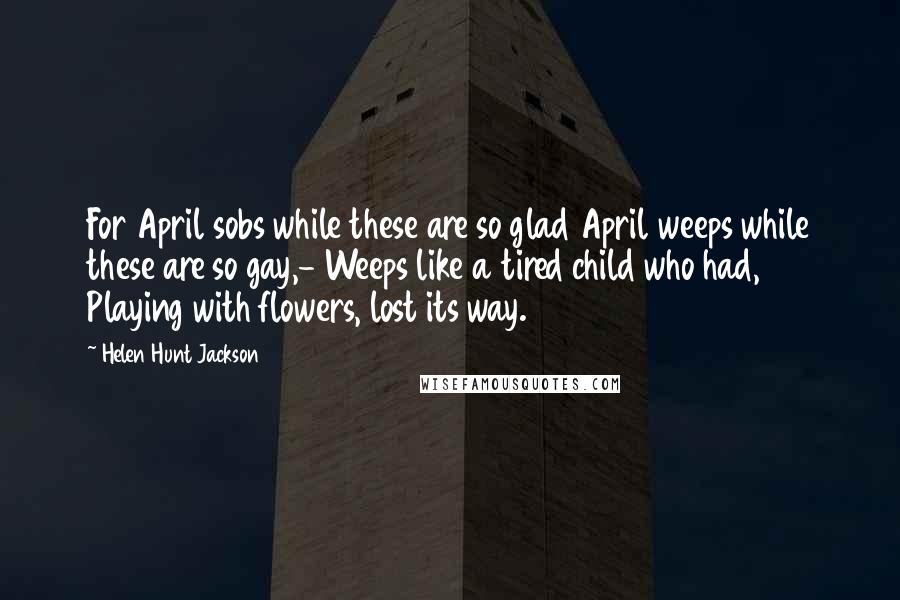 Helen Hunt Jackson Quotes: For April sobs while these are so glad April weeps while these are so gay,- Weeps like a tired child who had, Playing with flowers, lost its way.