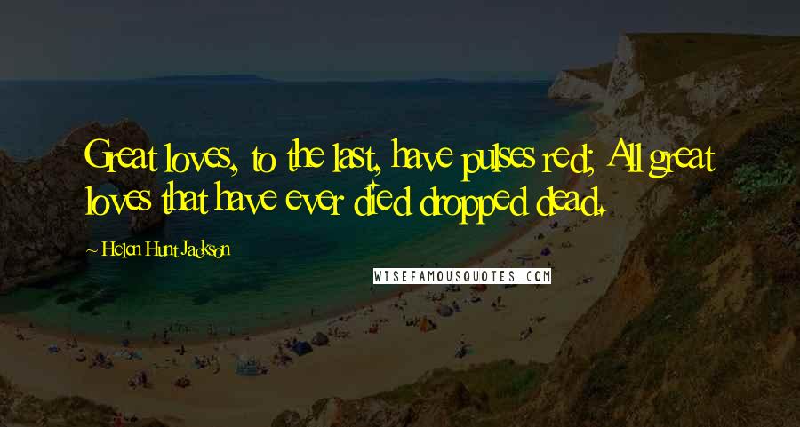 Helen Hunt Jackson Quotes: Great loves, to the last, have pulses red; All great loves that have ever died dropped dead.