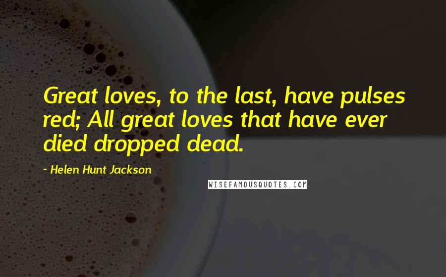 Helen Hunt Jackson Quotes: Great loves, to the last, have pulses red; All great loves that have ever died dropped dead.