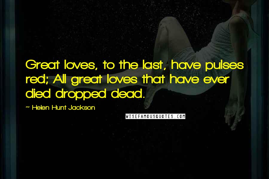 Helen Hunt Jackson Quotes: Great loves, to the last, have pulses red; All great loves that have ever died dropped dead.