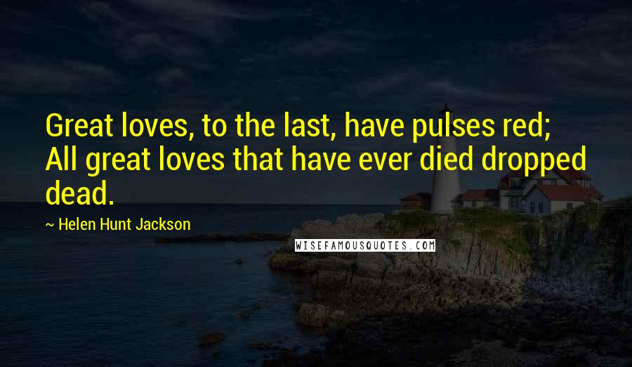 Helen Hunt Jackson Quotes: Great loves, to the last, have pulses red; All great loves that have ever died dropped dead.