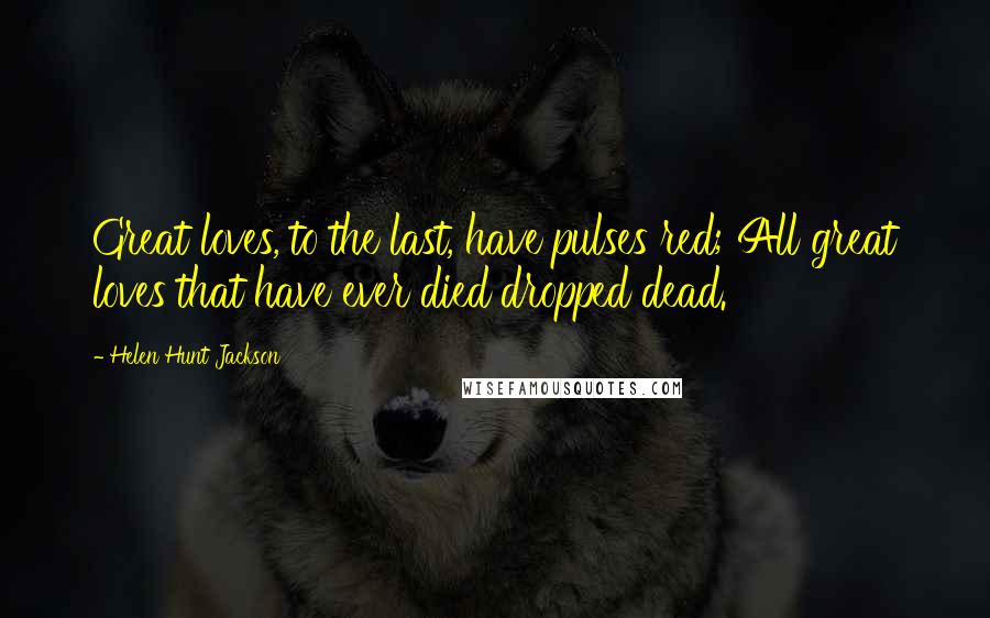 Helen Hunt Jackson Quotes: Great loves, to the last, have pulses red; All great loves that have ever died dropped dead.