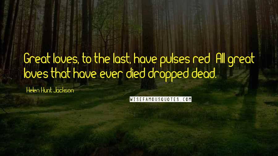 Helen Hunt Jackson Quotes: Great loves, to the last, have pulses red; All great loves that have ever died dropped dead.