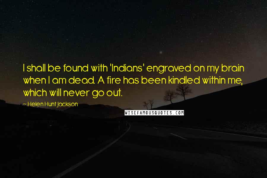 Helen Hunt Jackson Quotes: I shall be found with 'Indians' engraved on my brain when I am dead. A fire has been kindled within me, which will never go out.