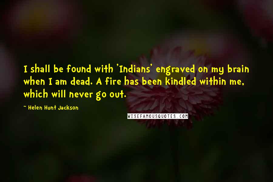 Helen Hunt Jackson Quotes: I shall be found with 'Indians' engraved on my brain when I am dead. A fire has been kindled within me, which will never go out.