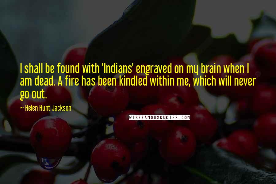 Helen Hunt Jackson Quotes: I shall be found with 'Indians' engraved on my brain when I am dead. A fire has been kindled within me, which will never go out.