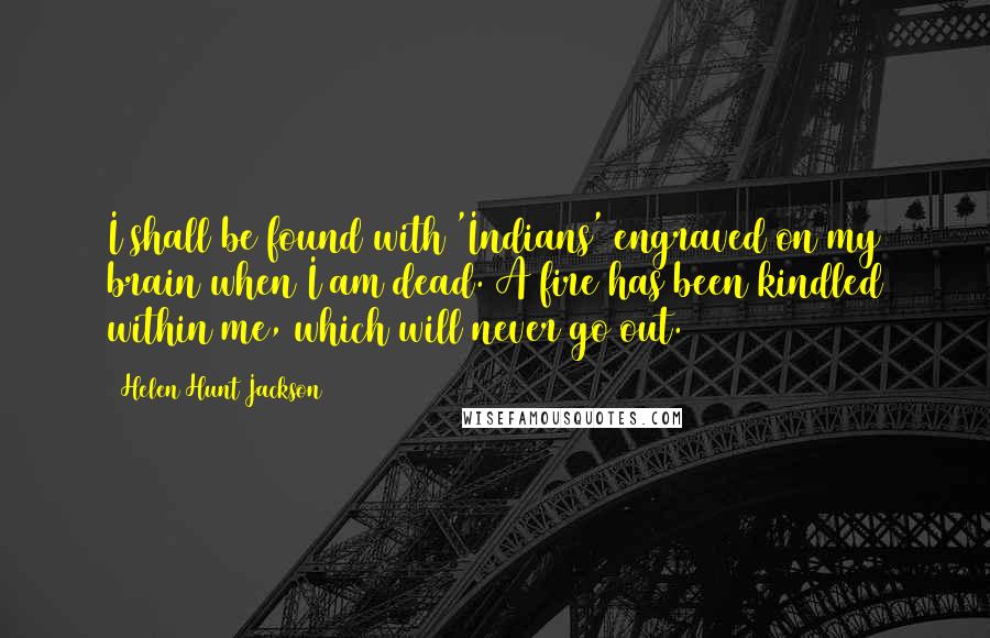 Helen Hunt Jackson Quotes: I shall be found with 'Indians' engraved on my brain when I am dead. A fire has been kindled within me, which will never go out.