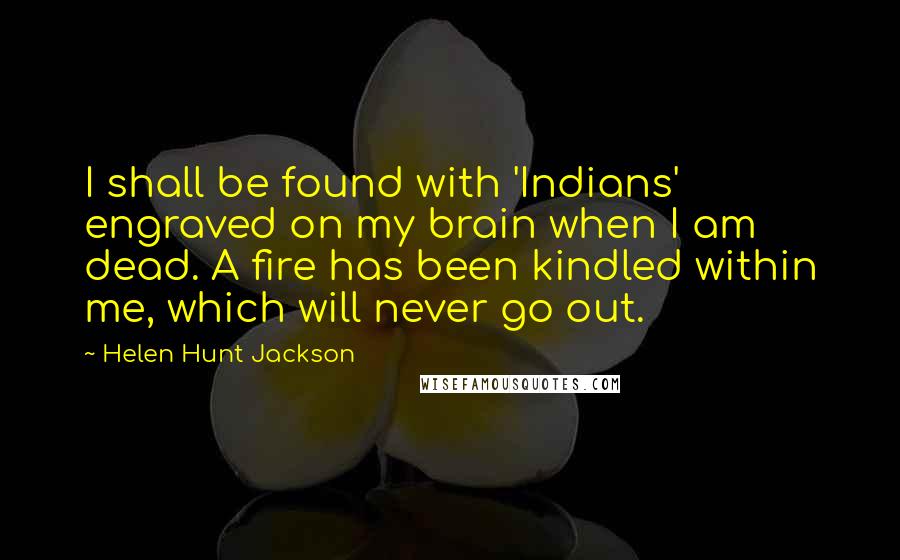 Helen Hunt Jackson Quotes: I shall be found with 'Indians' engraved on my brain when I am dead. A fire has been kindled within me, which will never go out.