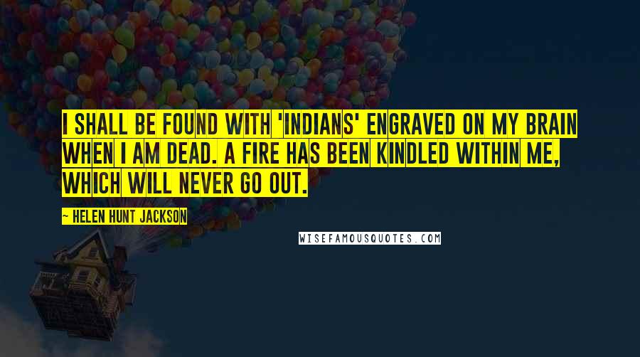 Helen Hunt Jackson Quotes: I shall be found with 'Indians' engraved on my brain when I am dead. A fire has been kindled within me, which will never go out.