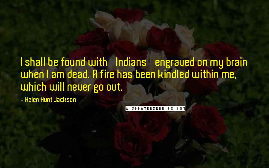 Helen Hunt Jackson Quotes: I shall be found with 'Indians' engraved on my brain when I am dead. A fire has been kindled within me, which will never go out.