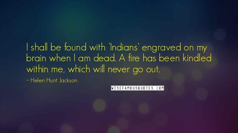 Helen Hunt Jackson Quotes: I shall be found with 'Indians' engraved on my brain when I am dead. A fire has been kindled within me, which will never go out.