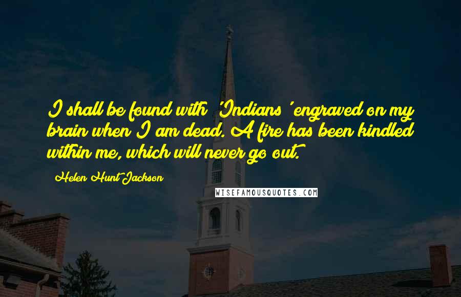 Helen Hunt Jackson Quotes: I shall be found with 'Indians' engraved on my brain when I am dead. A fire has been kindled within me, which will never go out.