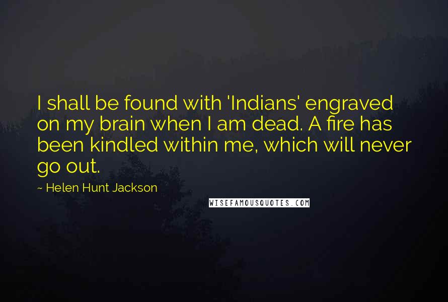 Helen Hunt Jackson Quotes: I shall be found with 'Indians' engraved on my brain when I am dead. A fire has been kindled within me, which will never go out.