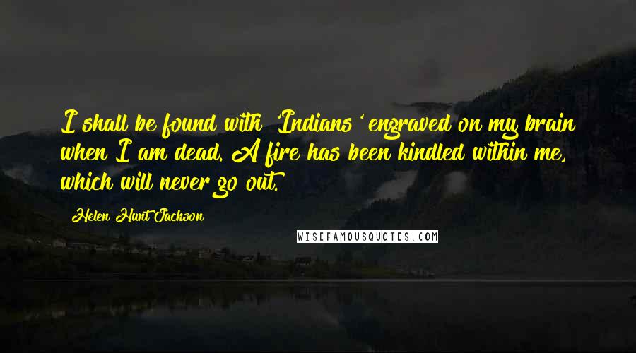 Helen Hunt Jackson Quotes: I shall be found with 'Indians' engraved on my brain when I am dead. A fire has been kindled within me, which will never go out.