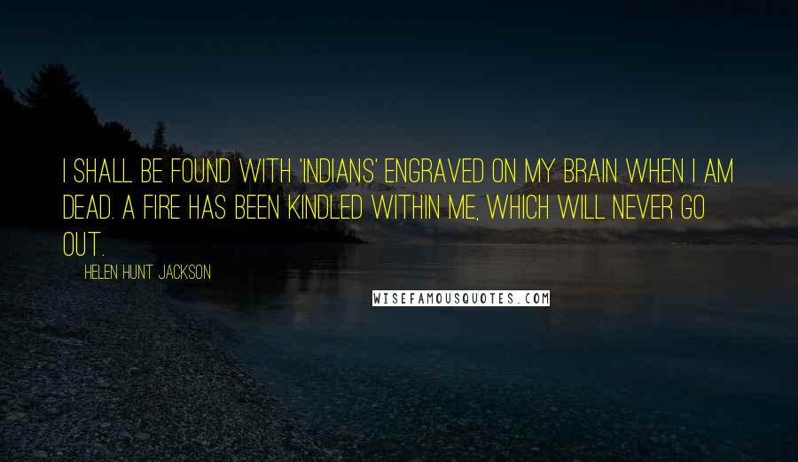 Helen Hunt Jackson Quotes: I shall be found with 'Indians' engraved on my brain when I am dead. A fire has been kindled within me, which will never go out.