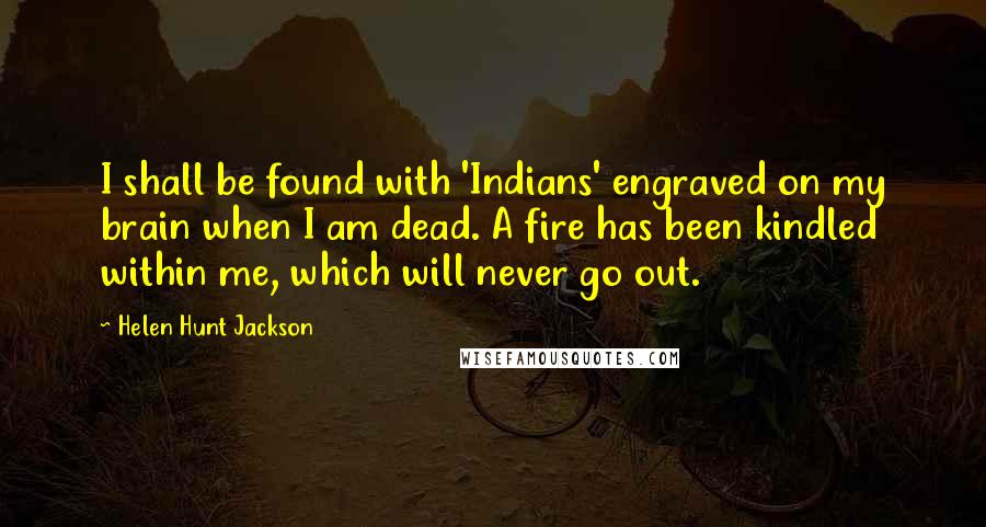 Helen Hunt Jackson Quotes: I shall be found with 'Indians' engraved on my brain when I am dead. A fire has been kindled within me, which will never go out.