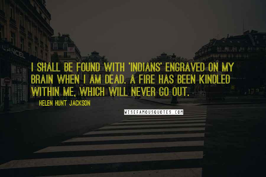 Helen Hunt Jackson Quotes: I shall be found with 'Indians' engraved on my brain when I am dead. A fire has been kindled within me, which will never go out.