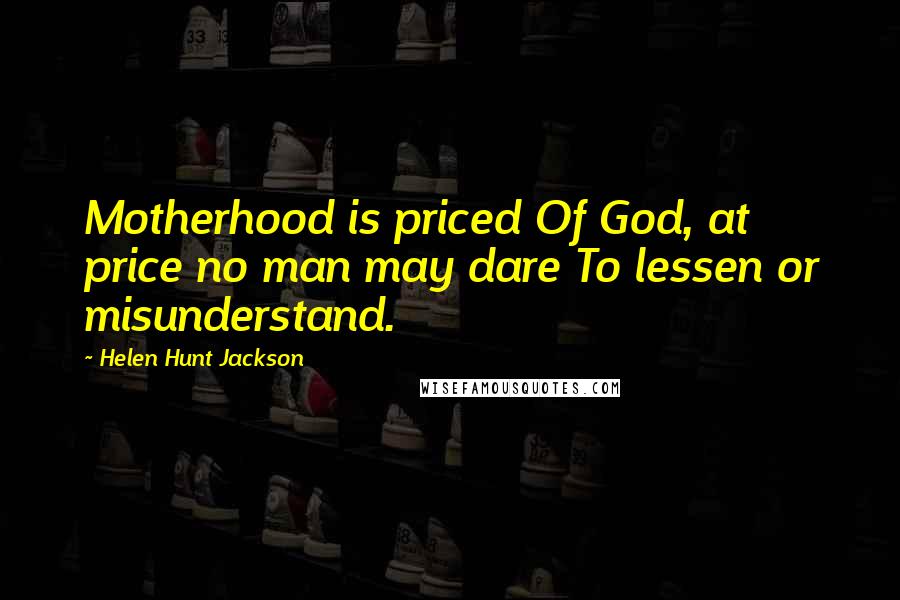 Helen Hunt Jackson Quotes: Motherhood is priced Of God, at price no man may dare To lessen or misunderstand.