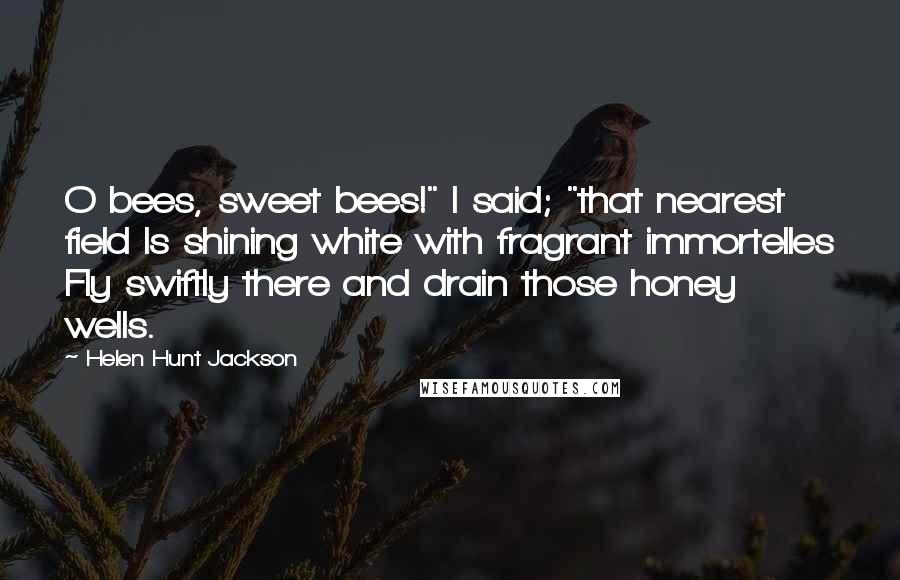 Helen Hunt Jackson Quotes: O bees, sweet bees!" I said; "that nearest field Is shining white with fragrant immortelles Fly swiftly there and drain those honey wells.