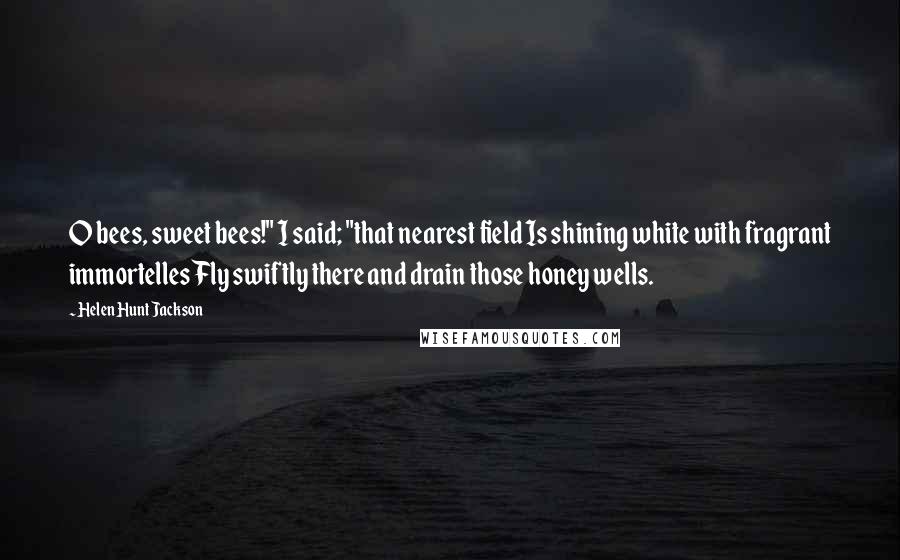 Helen Hunt Jackson Quotes: O bees, sweet bees!" I said; "that nearest field Is shining white with fragrant immortelles Fly swiftly there and drain those honey wells.