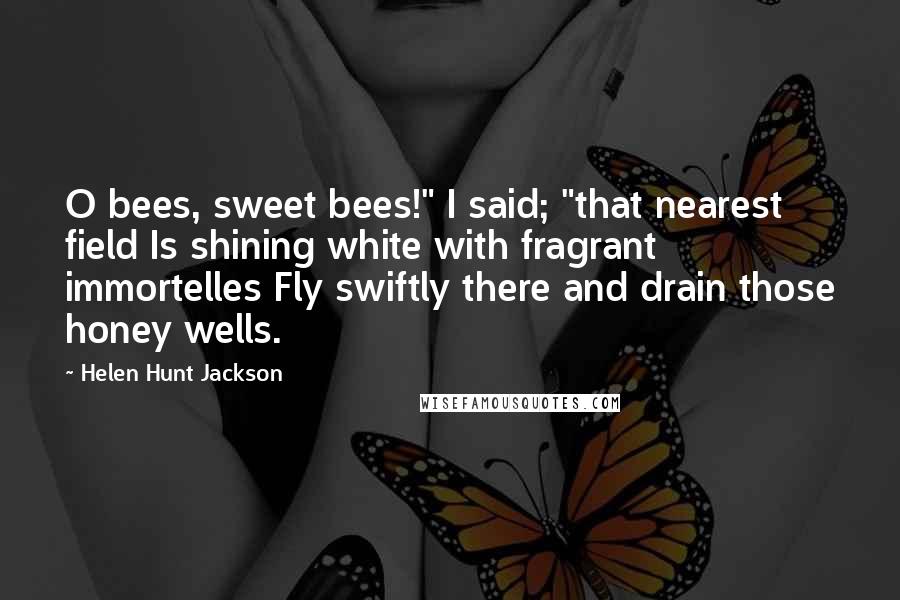 Helen Hunt Jackson Quotes: O bees, sweet bees!" I said; "that nearest field Is shining white with fragrant immortelles Fly swiftly there and drain those honey wells.