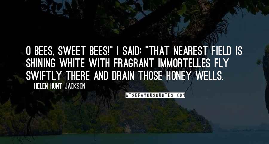 Helen Hunt Jackson Quotes: O bees, sweet bees!" I said; "that nearest field Is shining white with fragrant immortelles Fly swiftly there and drain those honey wells.