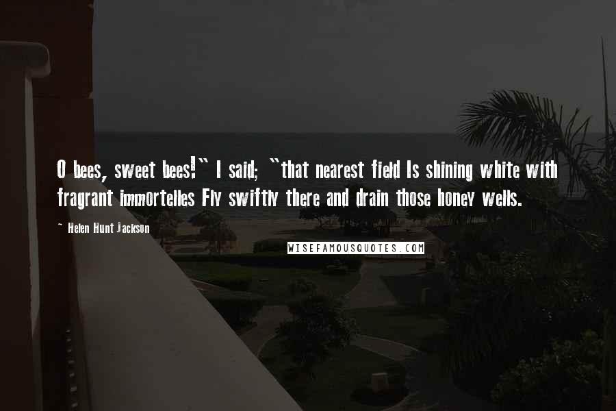 Helen Hunt Jackson Quotes: O bees, sweet bees!" I said; "that nearest field Is shining white with fragrant immortelles Fly swiftly there and drain those honey wells.