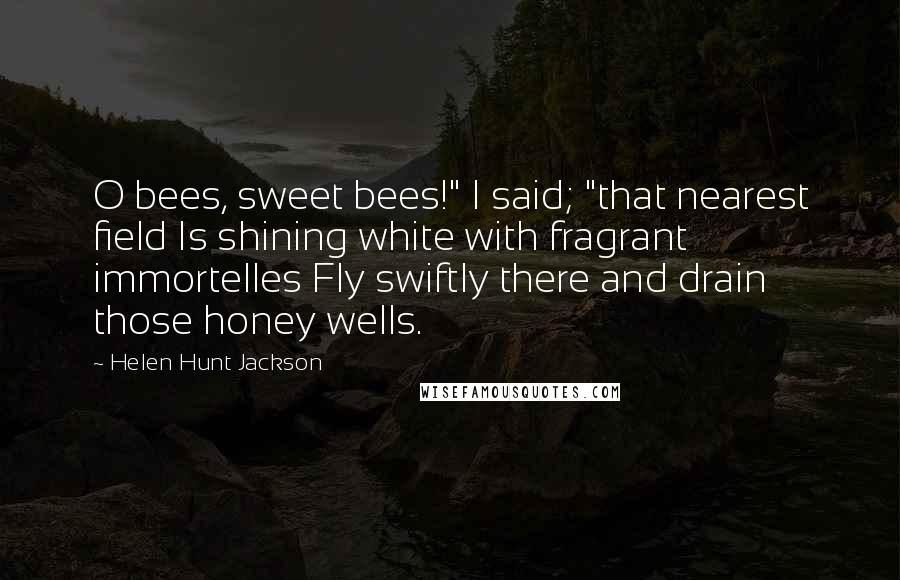 Helen Hunt Jackson Quotes: O bees, sweet bees!" I said; "that nearest field Is shining white with fragrant immortelles Fly swiftly there and drain those honey wells.