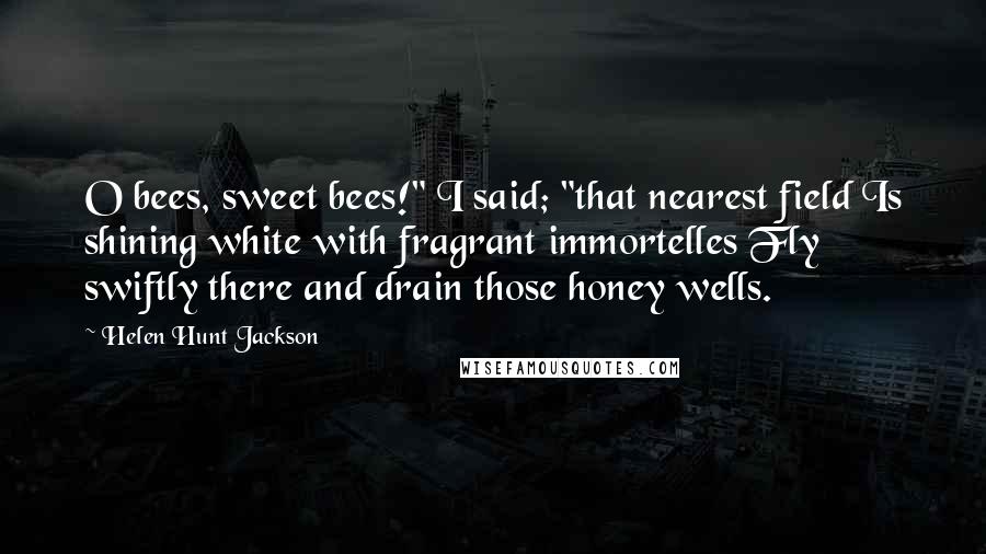 Helen Hunt Jackson Quotes: O bees, sweet bees!" I said; "that nearest field Is shining white with fragrant immortelles Fly swiftly there and drain those honey wells.