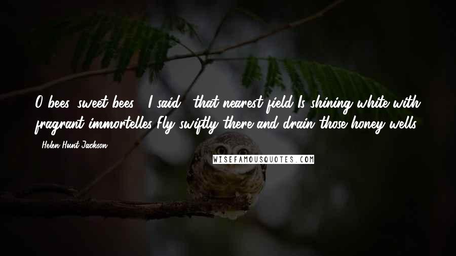 Helen Hunt Jackson Quotes: O bees, sweet bees!" I said; "that nearest field Is shining white with fragrant immortelles Fly swiftly there and drain those honey wells.