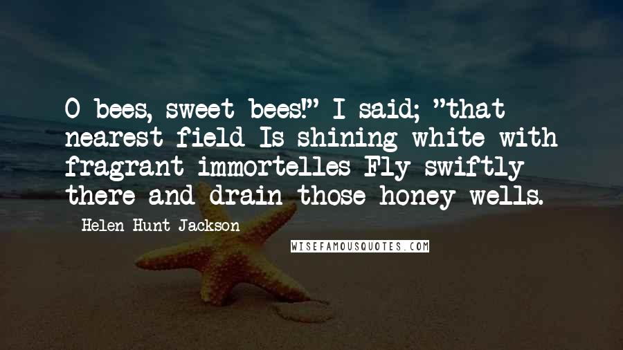 Helen Hunt Jackson Quotes: O bees, sweet bees!" I said; "that nearest field Is shining white with fragrant immortelles Fly swiftly there and drain those honey wells.