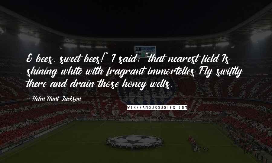 Helen Hunt Jackson Quotes: O bees, sweet bees!" I said; "that nearest field Is shining white with fragrant immortelles Fly swiftly there and drain those honey wells.