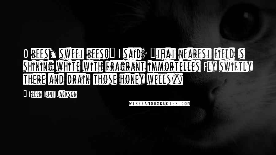 Helen Hunt Jackson Quotes: O bees, sweet bees!" I said; "that nearest field Is shining white with fragrant immortelles Fly swiftly there and drain those honey wells.