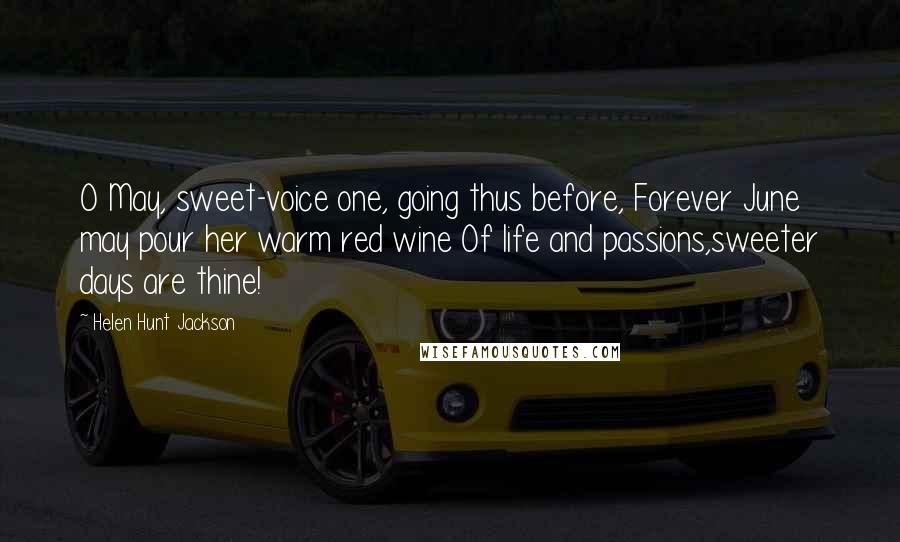 Helen Hunt Jackson Quotes: O May, sweet-voice one, going thus before, Forever June may pour her warm red wine Of life and passions,sweeter days are thine!