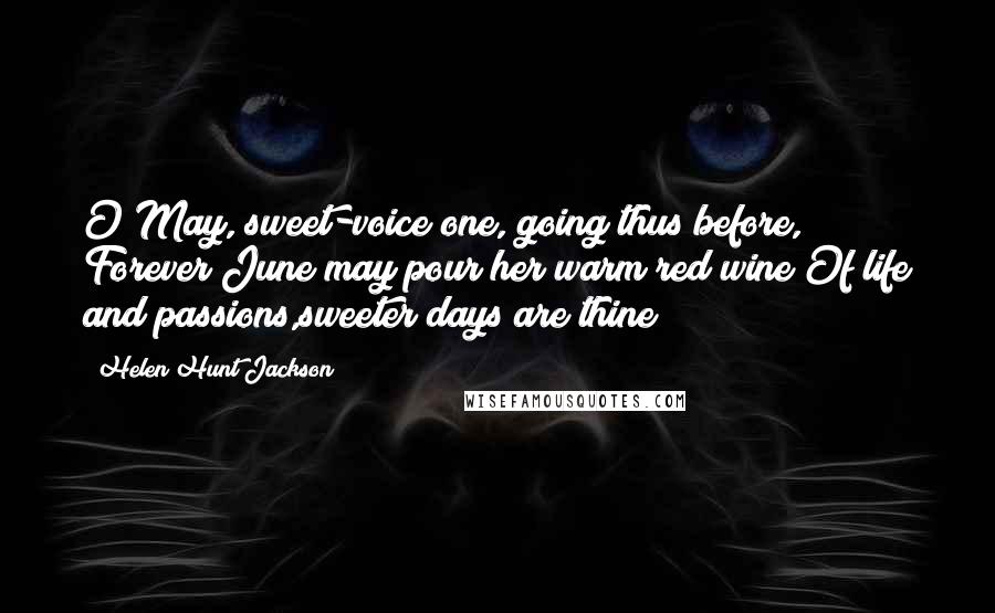 Helen Hunt Jackson Quotes: O May, sweet-voice one, going thus before, Forever June may pour her warm red wine Of life and passions,sweeter days are thine!