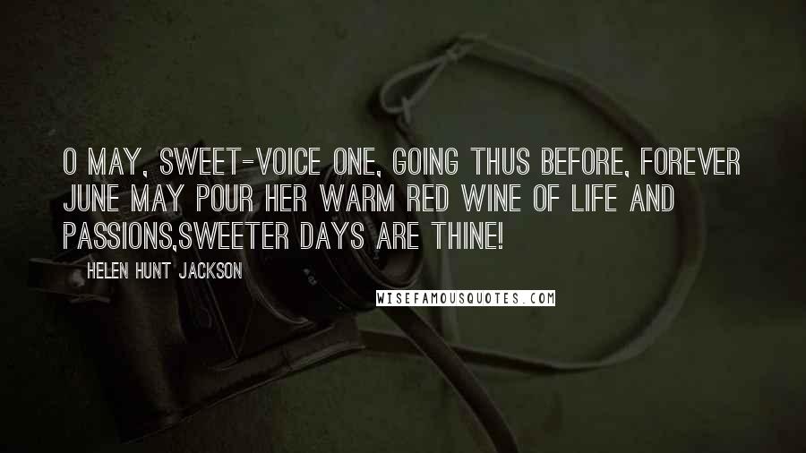 Helen Hunt Jackson Quotes: O May, sweet-voice one, going thus before, Forever June may pour her warm red wine Of life and passions,sweeter days are thine!