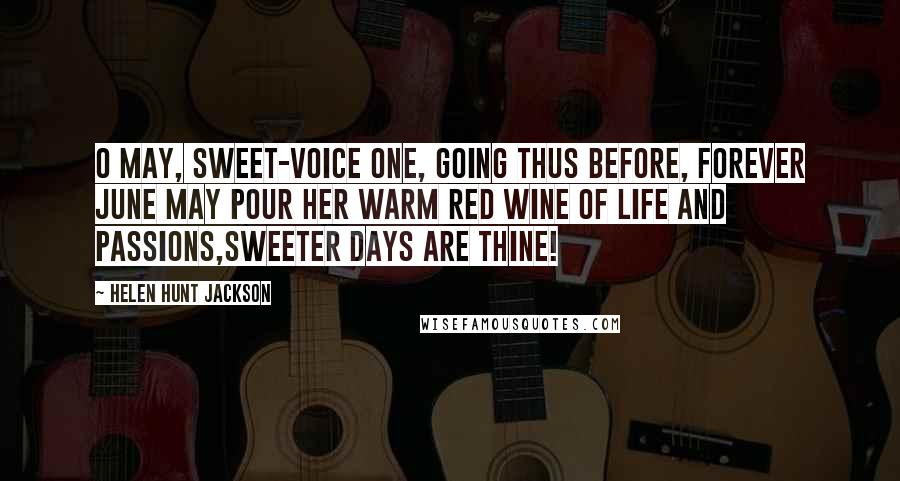 Helen Hunt Jackson Quotes: O May, sweet-voice one, going thus before, Forever June may pour her warm red wine Of life and passions,sweeter days are thine!