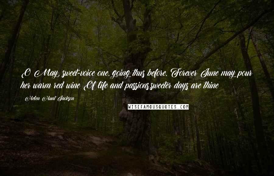 Helen Hunt Jackson Quotes: O May, sweet-voice one, going thus before, Forever June may pour her warm red wine Of life and passions,sweeter days are thine!