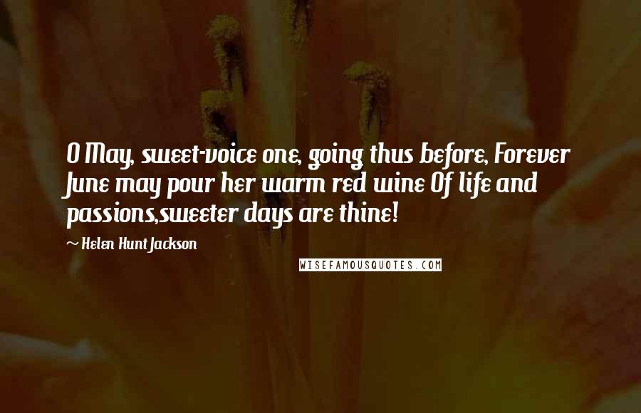 Helen Hunt Jackson Quotes: O May, sweet-voice one, going thus before, Forever June may pour her warm red wine Of life and passions,sweeter days are thine!