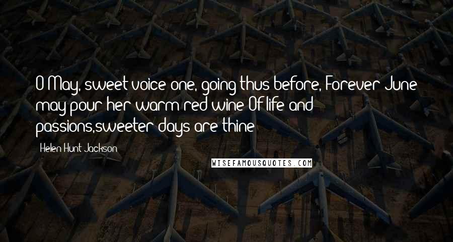 Helen Hunt Jackson Quotes: O May, sweet-voice one, going thus before, Forever June may pour her warm red wine Of life and passions,sweeter days are thine!