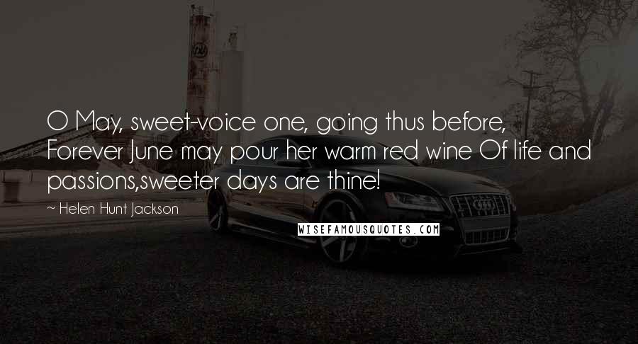 Helen Hunt Jackson Quotes: O May, sweet-voice one, going thus before, Forever June may pour her warm red wine Of life and passions,sweeter days are thine!