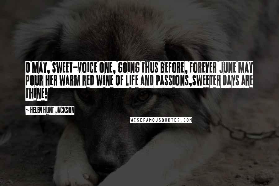 Helen Hunt Jackson Quotes: O May, sweet-voice one, going thus before, Forever June may pour her warm red wine Of life and passions,sweeter days are thine!