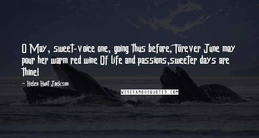 Helen Hunt Jackson Quotes: O May, sweet-voice one, going thus before, Forever June may pour her warm red wine Of life and passions,sweeter days are thine!