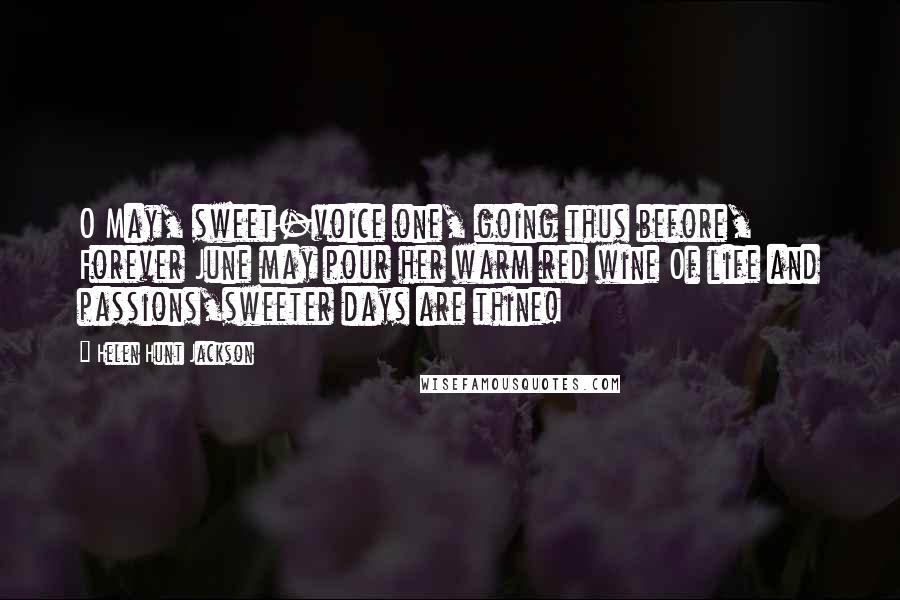 Helen Hunt Jackson Quotes: O May, sweet-voice one, going thus before, Forever June may pour her warm red wine Of life and passions,sweeter days are thine!