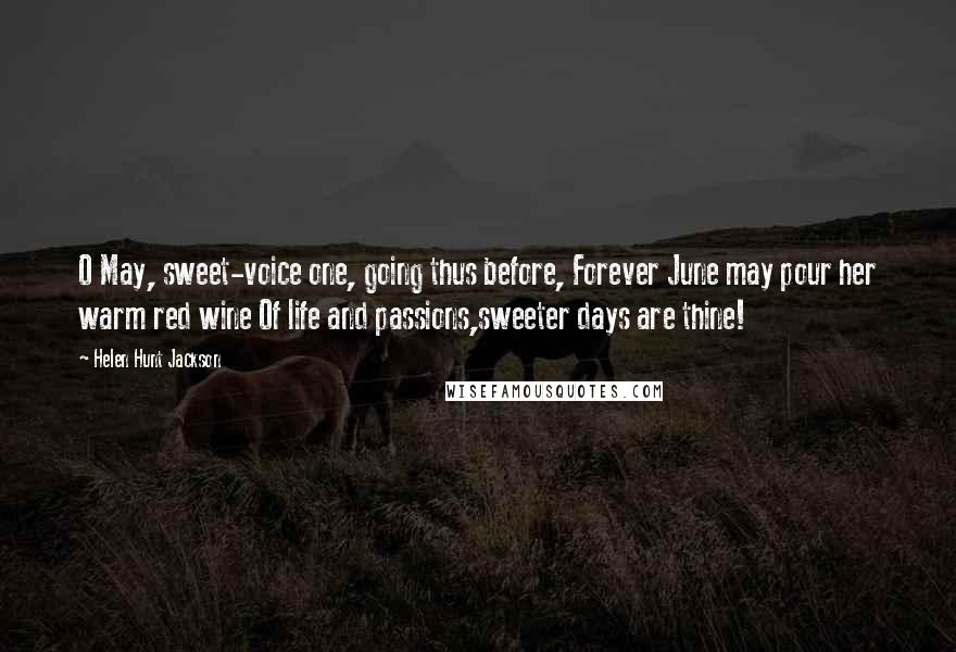 Helen Hunt Jackson Quotes: O May, sweet-voice one, going thus before, Forever June may pour her warm red wine Of life and passions,sweeter days are thine!