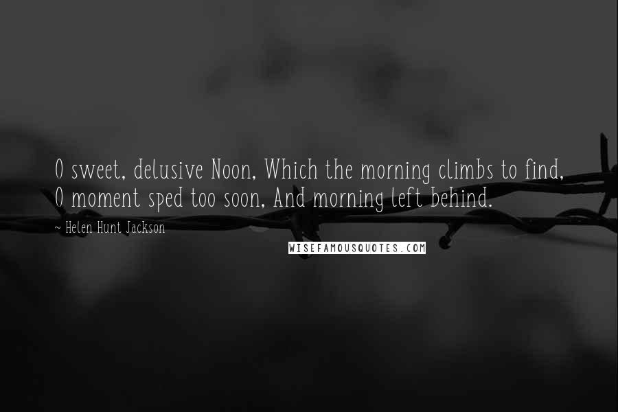 Helen Hunt Jackson Quotes: O sweet, delusive Noon, Which the morning climbs to find, O moment sped too soon, And morning left behind.